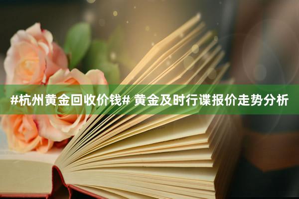 #杭州黄金回收价钱# 黄金及时行谍报价走势分析