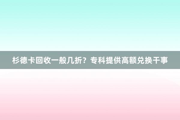 杉德卡回收一般几折？专科提供高额兑换干事