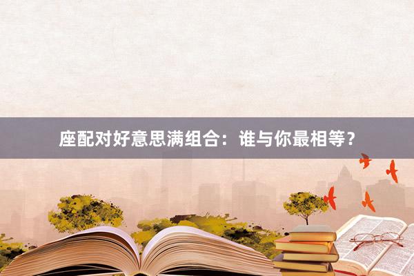 座配对好意思满组合：谁与你最相等？